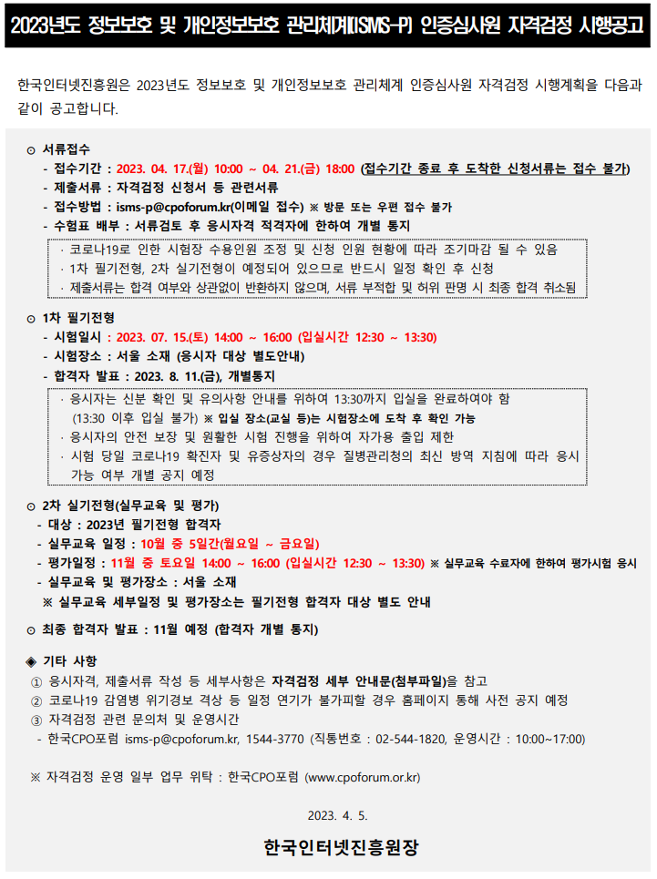 2023년도 정보보호 및 개인정보보호 관리체계(ISMS-P) 인증심사원 자격검정 시행공고 한국인터넷진흥원은 2023년도 정보보호 및 개인정보보호 관리체계 인증심사원 자격검정 시행계획을 다음과 같이 공고합니다. 서류접수 : - 접수기간 : 2023. 04. 17.(월) 10:00 ~ 04. 21.(금) 18:00 (접수기간 종료 후 도착한 신청서류는 접수 불가) - 제출서류 : 자격검정 신청서 등 관련서류 - 접수방법 : isms-p@cpoforum.kr(이메일 접수) ※ 방문 또는 우편 접수 불가 - 수험표 배부 : 서류검토 후 응시자격 적격자에 한하여 개별 통지
· 코로나19로 인한 시험장 수용인원 조정 및 신청 인원 현황에 따라 조기마감 될 수 있음
· 1차 필기전형, 2차 실기전형이 예정되어 있으므로 반드시 일정 확인 후 신청
· 제출서류는 합격 여부와 상관없이 반환하지 않으며, 서류 부적합 및 허위 판명 시 최종 합격 취소됨, 1차 필기전형 - 시험일시 : 2023. 07. 15.(토) 14:00 ~ 16:00 (입실시간 12:30 ~ 13:30)
 - 시험장소 : 서울 소재 (응시자 대상 별도안내) - 합격자 발표 : 2023. 8. 11.(금), 개별통지
· 응시자는 신분 확인 및 유의사항 안내를 위하여 13:30까지 입실을 완료하여야 함
 (13:30 이후 입실 불가) ※ 입실 장소(교실 등)는 시험장소에 도착 후 확인 가능
· 응시자의 안전 보장 및 원활한 시험 진행을 위하여 자가용 출입 제한
· 시험 당일 코로나19 확진자 및 유증상자의 경우 질병관리청의 최신 방역 지침에 따라 응시
가능 여부 개별 공지 예정, 2차 실기전형(실무교육 및 평가) - 대상 : 2023년 필기전형 합격자
 - 실무교육 일정 : 10월 중 5일간(월요일 ~ 금요일)  - 평가일정 : 11월 중 토요일 14:00 ~ 16:00 (입실시간 12:30 ~ 13:30) ※ 실무교육 수료자에 한하여 평가시험 응시 - 실무교육 및 평가장소 : 서울 소재  ※ 실무교육 세부일정 및 평가장소는 필기전형 합격자 대상 별도 안내, 최종 합격자 발표 : 11월 예정 (합격자 개별 통지), 기타 사항 : 1. 응시자격, 제출서류 작성 등 세부사항은 자격검정 세부 안내문(첨부파일)을 참고 2. 코로나19 감염병 위기경보 격상 등 일정 연기가 불가피할 경우 홈페이지 통해 사전 공지 예정 3. 자격검정 관련 문의처 및 운영시간
- 한국CPO포럼 isms-p@cpoforum.kr, 1544-3770 (직통번호 : 02-544-1820, 운영시간 : 10:00~17:00) ※ 자격검정 운영 일부 업무 위탁 : 한국CPO포럼 (www.cpoforum.or.kr) 2023. 4. 5.
한국인터넷진흥원장